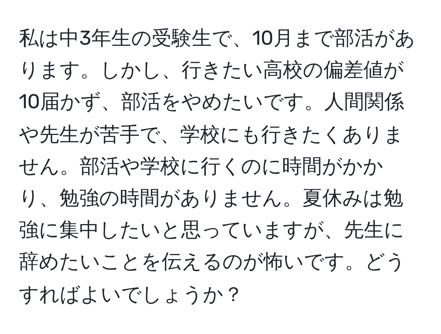 私は中3年生の受験生で、10月まで部活があります。しかし、行きたい高校の偏差値が10届かず、部活をやめたいです。人間関係や先生が苦手で、学校にも行きたくありません。部活や学校に行くのに時間がかかり、勉強の時間がありません。夏休みは勉強に集中したいと思っていますが、先生に辞めたいことを伝えるのが怖いです。どうすればよいでしょうか？