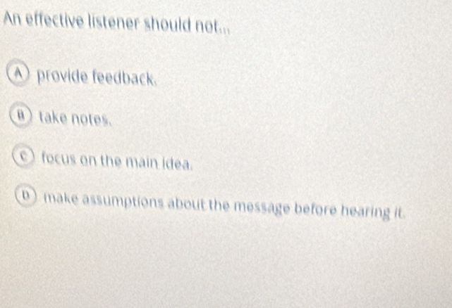 An effective listener should not...
A) provide feedback.
B) take notes.
) focus on the main idea.
D) make assumptions about the message before hearing it.