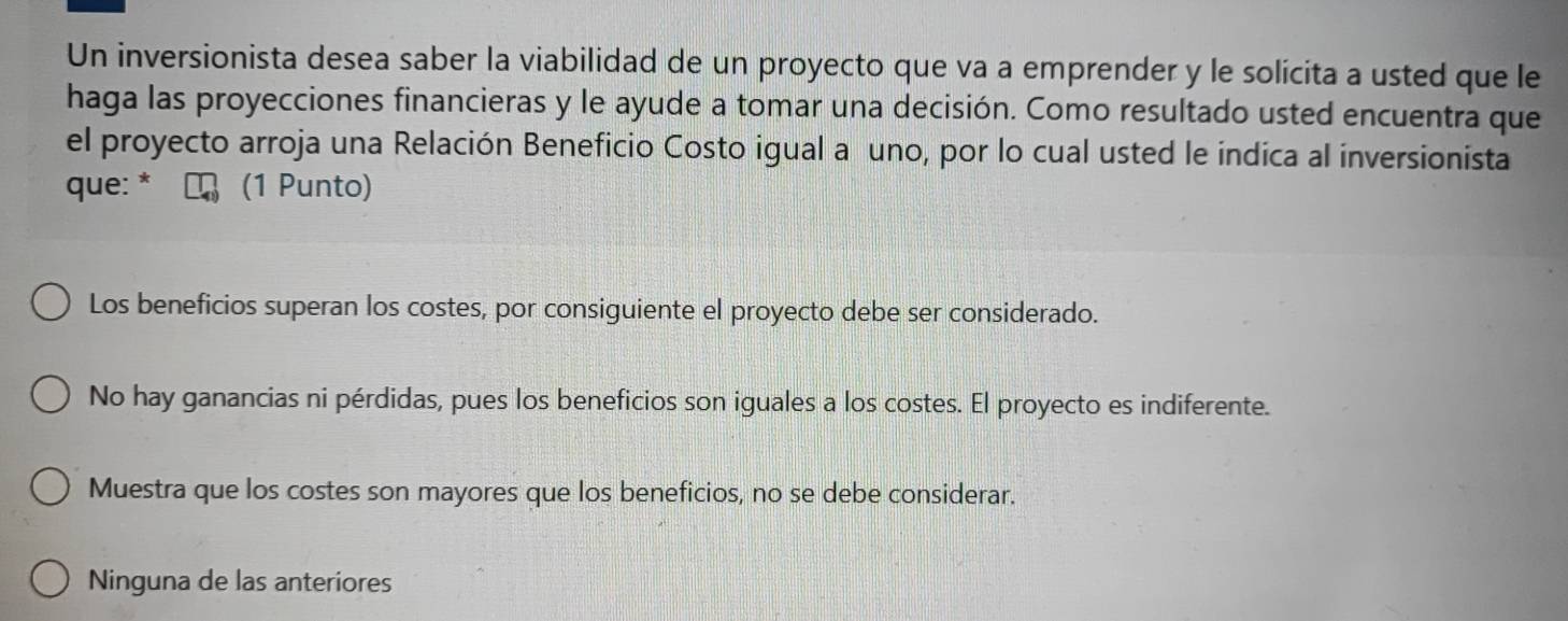 Un inversionista desea saber la viabilidad de un proyecto que va a emprender y le solicita a usted que le
haga las proyecciones financieras y le ayude a tomar una decisión. Como resultado usted encuentra que
el proyecto arroja una Relación Beneficio Costo igual a uno, por lo cual usted le indica al inversionista
que: * (1 Punto)
Los beneficios superan los costes, por consiguiente el proyecto debe ser considerado.
No hay ganancias ni pérdidas, pues los beneficios son iguales a los costes. El proyecto es indiferente.
Muestra que los costes son mayores que los beneficios, no se debe considerar.
Ninguna de las anteriores