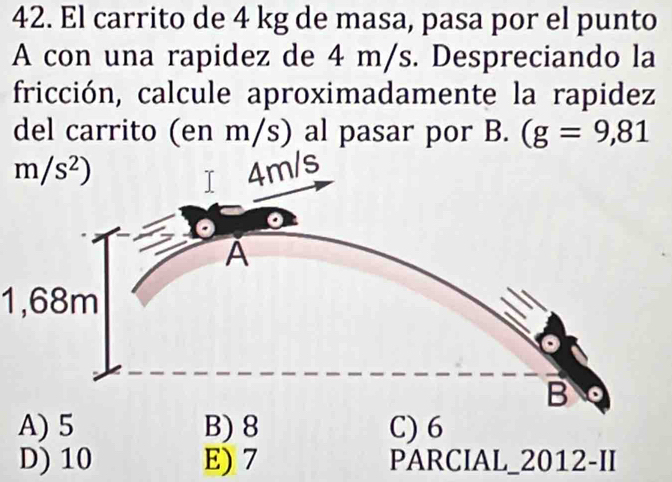 El carrito de 4 kg de masa, pasa por el punto
A con una rapidez de 4 m/s. Despreciando la
fricción, calcule aproximadamente la rapidez
del carrito (en m/s) al pasar por B. (g=9,81
1,68m
A) 5 B) 8 C) 6
D) 10 E) 7 PARCIAL_2012-II