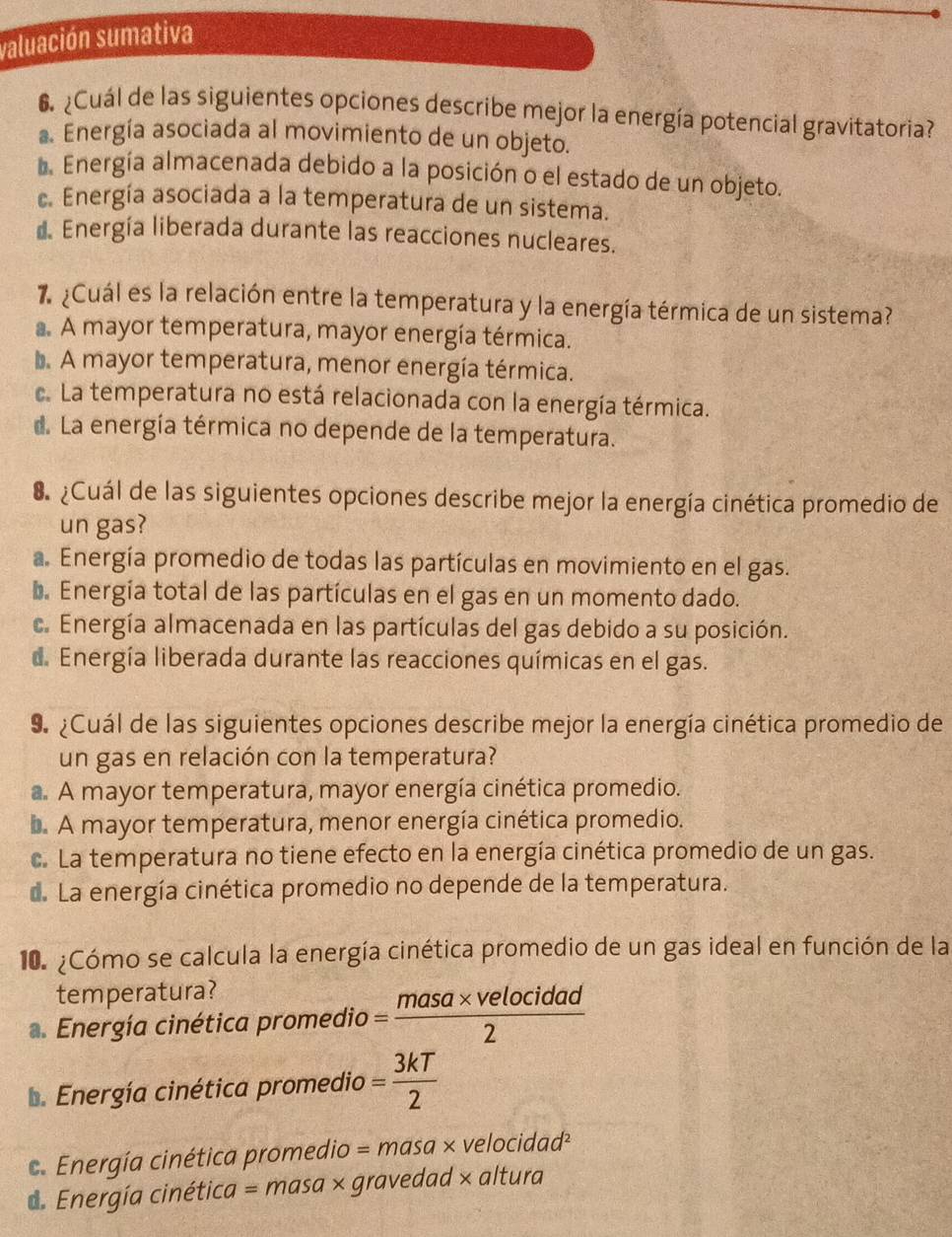 valuación sumativa
6 ¿Cuál de las siguientes opciones describe mejor la energía potencial gravitatoria?
a. Energía asociada al movimiento de un objeto.
*. Energía almacenada debido a la posición o el estado de un objeto.
c. Energía asociada a la temperatura de un sistema.
d. Energía liberada durante las reacciones nucleares.
7¿Cuál es la relación entre la temperatura y la energía térmica de un sistema?
A mayor temperatura, mayor energía térmica.
L A mayor temperatura, menor energía térmica.
c. La temperatura no está relacionada con la energía térmica.
d. La energía térmica no depende de la temperatura.
¿Cuál de las siguientes opciones describe mejor la energía cinética promedio de
un gas?
a. Energía promedio de todas las partículas en movimiento en el gas.
b. Energía total de las partículas en el gas en un momento dado.
c. Energía almacenada en las partículas del gas debido a su posición.
d. Energía liberada durante las reacciones químicas en el gas.
9 ¿Cuál de las siguientes opciones describe mejor la energía cinética promedio de
un gas en relación con la temperatura?
a. A mayor temperatura, mayor energía cinética promedio.
. A mayor temperatura, menor energía cinética promedio.
c. La temperatura no tiene efecto en la energía cinética promedio de un gas.
d. La energía cinética promedio no depende de la temperatura.
10. ¿Cómo se calcula la energía cinética promedio de un gas ideal en función de la
temperatura?
. Energía cinética promedio = (masa* velocidad)/2 
b. Energía cinética promedio = 3kT/2  .  Energía cinética promedio = m 10 asa × velo cidad^2
d. Energía cinétia ca=r masa × gravedad × altura