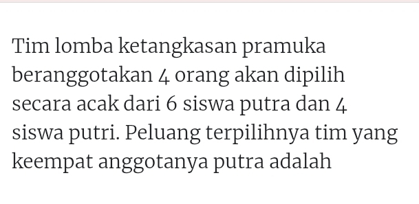 Tim lomba ketangkasan pramuka 
beranggotakan 4 orang akan dipilih 
secara acak dari 6 siswa putra dan 4
siswa putri. Peluang terpilihnya tim yang 
keempat anggotanya putra adalah