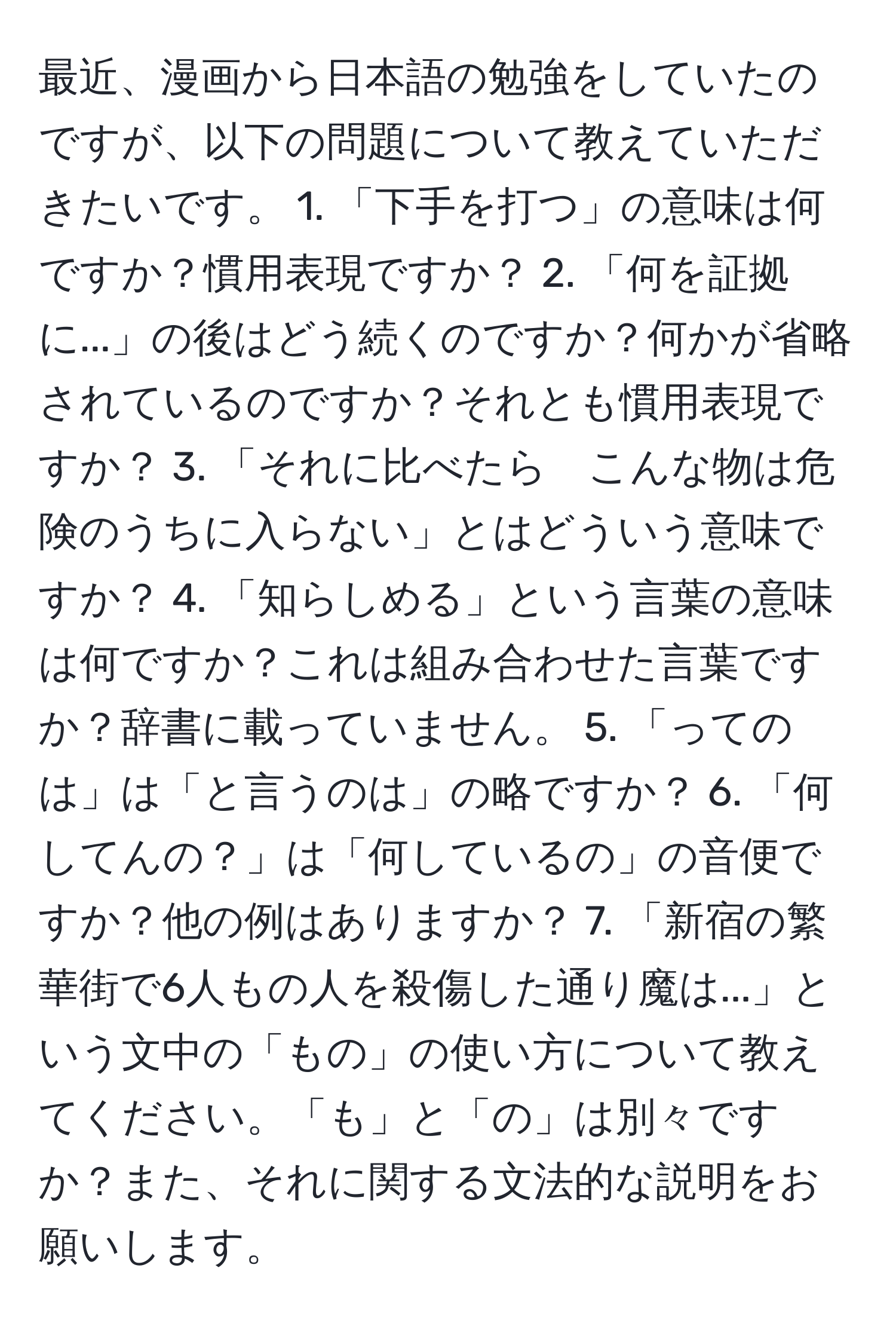 最近、漫画から日本語の勉強をしていたのですが、以下の問題について教えていただきたいです。 1. 「下手を打つ」の意味は何ですか？慣用表現ですか？ 2. 「何を証拠に...」の後はどう続くのですか？何かが省略されているのですか？それとも慣用表現ですか？ 3. 「それに比べたら　こんな物は危険のうちに入らない」とはどういう意味ですか？ 4. 「知らしめる」という言葉の意味は何ですか？これは組み合わせた言葉ですか？辞書に載っていません。 5. 「ってのは」は「と言うのは」の略ですか？ 6. 「何してんの？」は「何しているの」の音便ですか？他の例はありますか？ 7. 「新宿の繁華街で6人もの人を殺傷した通り魔は...」という文中の「もの」の使い方について教えてください。「も」と「の」は別々ですか？また、それに関する文法的な説明をお願いします。