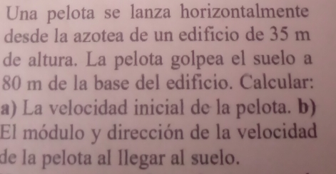 Una pelota se lanza horizontalmente 
desde la azotea de un edificio de 35 m
de altura. La pelota golpea el suelo a
80 m de la base del edificio. Calcular: 
a) La velocidad inicial de la pelota. b) 
El módulo y dirección de la velocidad 
de la pelota al llegar al suelo.