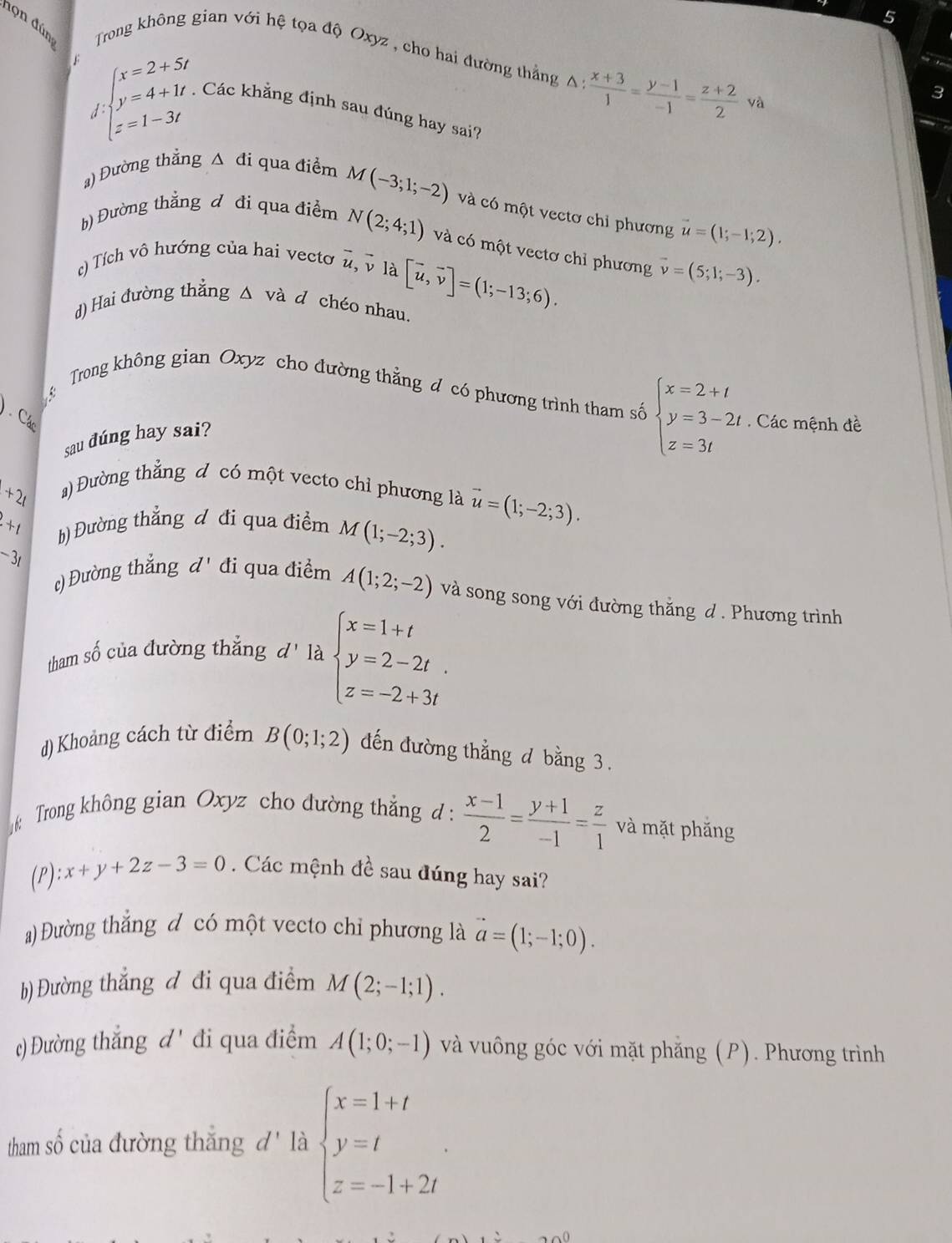 5
đọn đún  Trong không gian với hệ tọa độ Oxyz , cho hai đường thẳng △ : (x+3)/1 = (y-1)/-1 = (z+2)/2  yà
F beginarrayl x=2+5t y=4+1t z=1-3tendarray. Các khẳng định sau đúng hay sai?
 
) Đường thẳng △ d i qua điểm M(-3;1;-2) và có một vectơ chỉ phương vector u=(1;-1;2).
b) Đường thẳng đ đi qua điểm N(2;4;1) và có một vectơ chỉ phương vector v=(5;1;-3).
() Tích vô hướng của hai vecto overline u, v là
d) Hai đường thẳng △ và d chéo nhau. [vector u,vector v]=(1;-13;6).
Trong không gian Oxyz cho đường thẳng đ có phương trình tham số beginarrayl x=2+t y=3-2t z=3tendarray.
Cá  Các mệnh đề
sau đúng hay sai?
1+21
) Đường thẳng đ có một vecto chỉ phương là
+1 h) Đường thẳng đ đi qua điểm M(1;-2;3). vector u=(1;-2;3).
c) Đường thắng d'
-3t đi qua điểm A(1;2;-2) và song song với đường thăng d . Phương trình
tham số của đường thẳng đ' là beginarrayl x=1+t y=2-2t. z=-2+3tendarray.
d) Khoảng cách từ điểm B(0;1;2) đến đường thẳng đ bằng 3.
: Trong không gian Oxyz cho đường thẳng d :  (x-1)/2 = (y+1)/-1 = z/1  và mặt phăng
(P): x+y+2z-3=0. Các mệnh đề sau đúng hay sai?
a) Đường thắng đ có một vecto chỉ phương là vector a=(1;-1;0).
b) Đường thắng đ đi qua điểm M(2;-1;1).
() Đường thắng d' đi qua điểm A(1;0;-1) và vuông góc với mặt phẳng (P). Phương trình
tham số của đường thắng đ' là beginarrayl x=1+t y=t z=-1+2tendarray. .