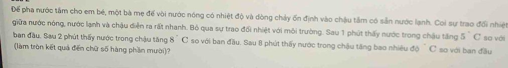 Để pha nước tầm cho em bé, một bà mẹ để vòi nước nóng có nhiệt độ và dòng chảy ốn định vào châu tâm có sản nước lạnh. Coi sự trao đổi nhiệt 
giữa nước nóng, nước lạnh và chậu diễn ra rất nhanh. Bỏ qua sự trao đổi nhiệt với môi trường. Sau 1 phút thấy nước trong chậu tăng 5°C so với 
ban đầu. Sau 2 phút thấy nước trong chậu tăng 8°C so với ban đầu. Sau 8 phút thấy nước trong chậu tăng bao nhiều độ C sơ với ban đầu 
(làm tròn kết quả đến chữ số hàng phần mười)?