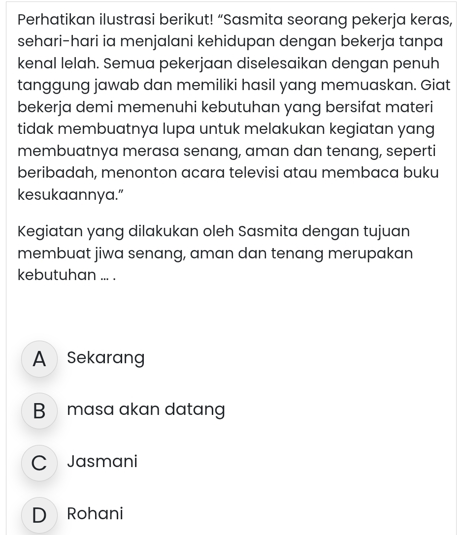 Perhatikan ilustrasi berikut! “Sasmita seorang pekerja keras,
sehari-hari ia menjalani kehidupan dengan bekerja tanpa
kenal lelah. Semua pekerjaan diselesaikan dengan penuh
tanggung jawab dan memiliki hasil yang memuaskan. Giat
bekerja demi memenuhi kebutuhan yang bersifat materi
tidak membuatnya lupa untuk melakukan kegiatan yang
membuatnya merasa senang, aman dan tenang, seperti
beribadah, menonton acara televisi atau membaca buku
kesukaannya.”
Kegiatan yang dilakukan oleh Sasmita dengan tujuan
membuat jiwa senang, aman dan tenang merupakan
kebutuhan ... .
A Sekarang
B masa akan datang
C Jasmani
D Rohani