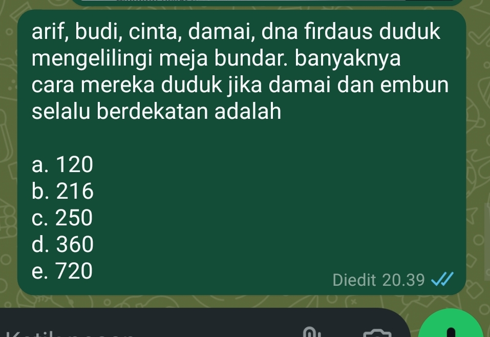 arif, budi, cinta, damai, dna firdaus duduk
mengelilingi meja bundar. banyaknya
cara mereka duduk jika damai dan embun
selalu berdekatan adalah
a. 120
b. 216
c. 250
d. 360
e. 720
Diedit 20.39 √