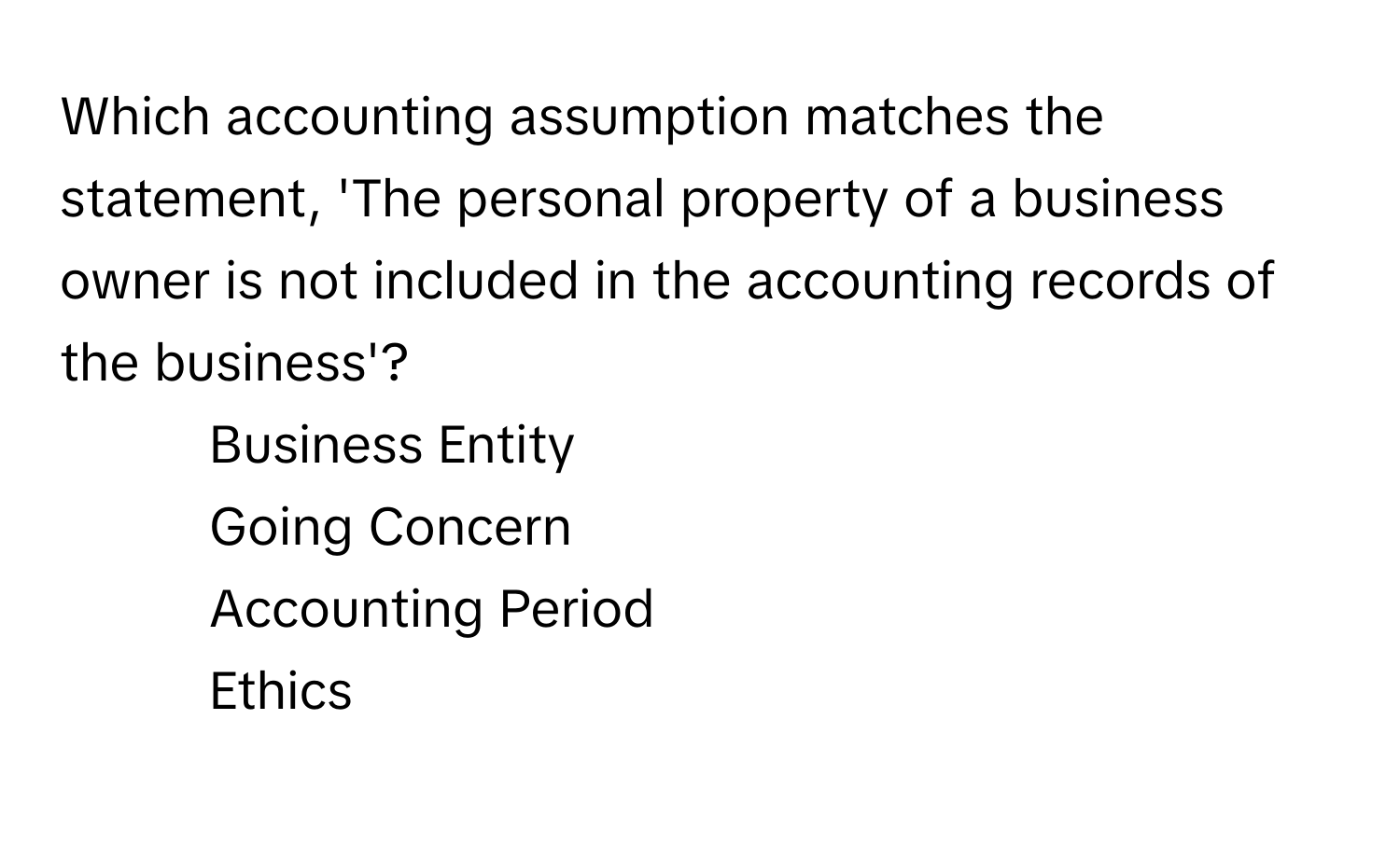 Which accounting assumption matches the statement, 'The personal property of a business owner is not included in the accounting records of the business'?

1) Business Entity 
2) Going Concern 
3) Accounting Period 
4) Ethics