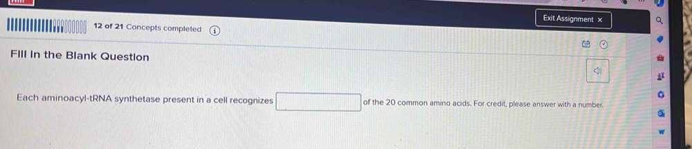 Exit Assignment × 
' 12 of 21 Concepts completed 
FIll In the Blank Question 
Each aminoacyl-tRNA synthetase present in a cell recognizes □ of the 20 common amino acids. For credit, please answer with a number.