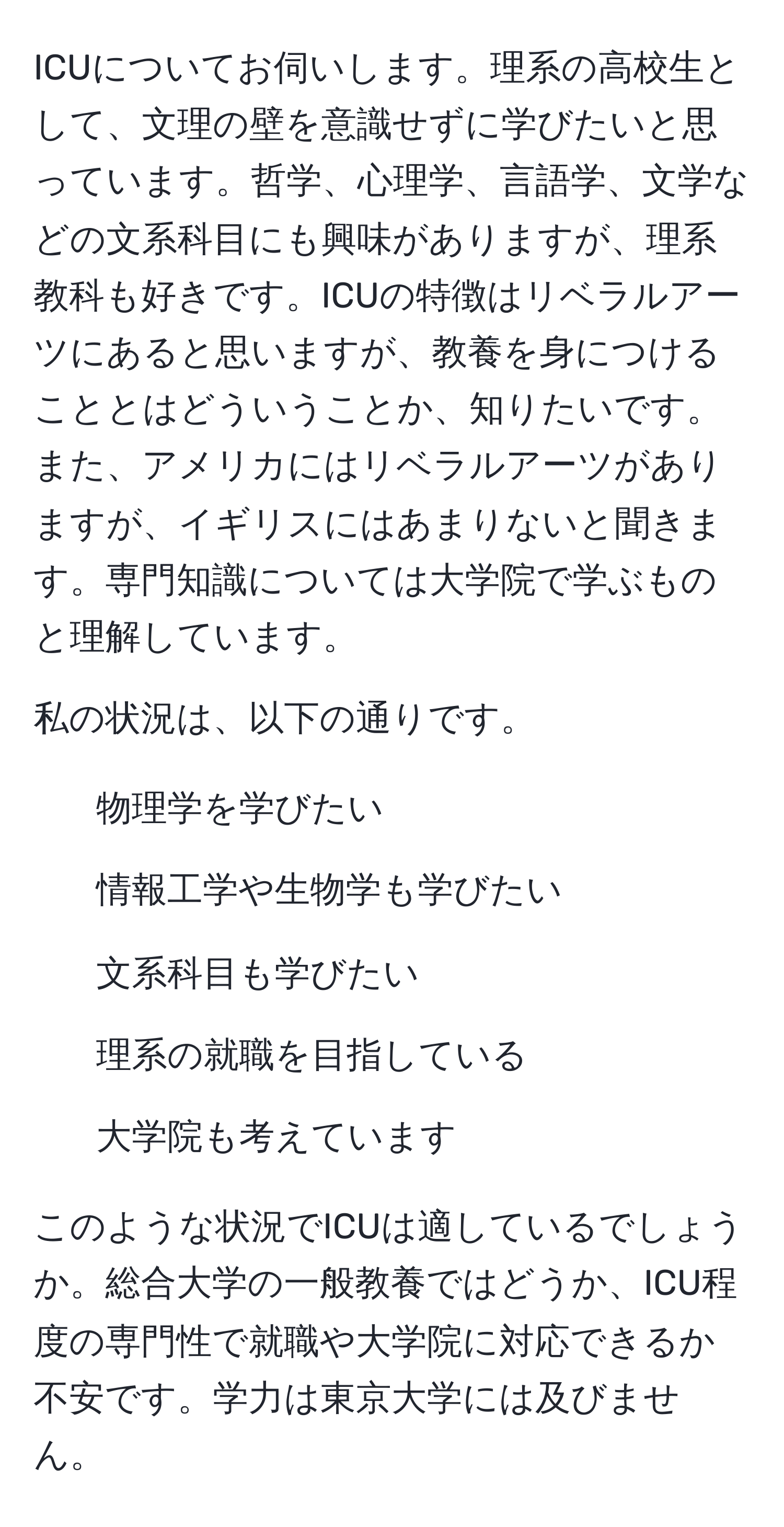 ICUについてお伺いします。理系の高校生として、文理の壁を意識せずに学びたいと思っています。哲学、心理学、言語学、文学などの文系科目にも興味がありますが、理系教科も好きです。ICUの特徴はリベラルアーツにあると思いますが、教養を身につけることとはどういうことか、知りたいです。また、アメリカにはリベラルアーツがありますが、イギリスにはあまりないと聞きます。専門知識については大学院で学ぶものと理解しています。

私の状況は、以下の通りです。
- 物理学を学びたい
- 情報工学や生物学も学びたい
- 文系科目も学びたい
- 理系の就職を目指している
- 大学院も考えています

このような状況でICUは適しているでしょうか。総合大学の一般教養ではどうか、ICU程度の専門性で就職や大学院に対応できるか不安です。学力は東京大学には及びません。