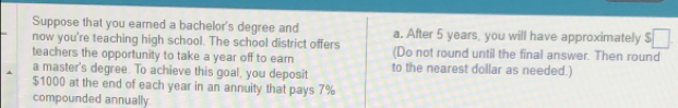 Suppose that you eared a bachelor's degree and a. After 5 years, you will have approximately 5
now you're teaching high school. The school district offers 
teachers the opportunity to take a year off to earn (Do not round until the final answer. Then round 
a master's degree. To achieve this goal, you deposit to the nearest dollar as needed.)
$1000 at the end of each year in an annuity that pays 7%
compounded annually