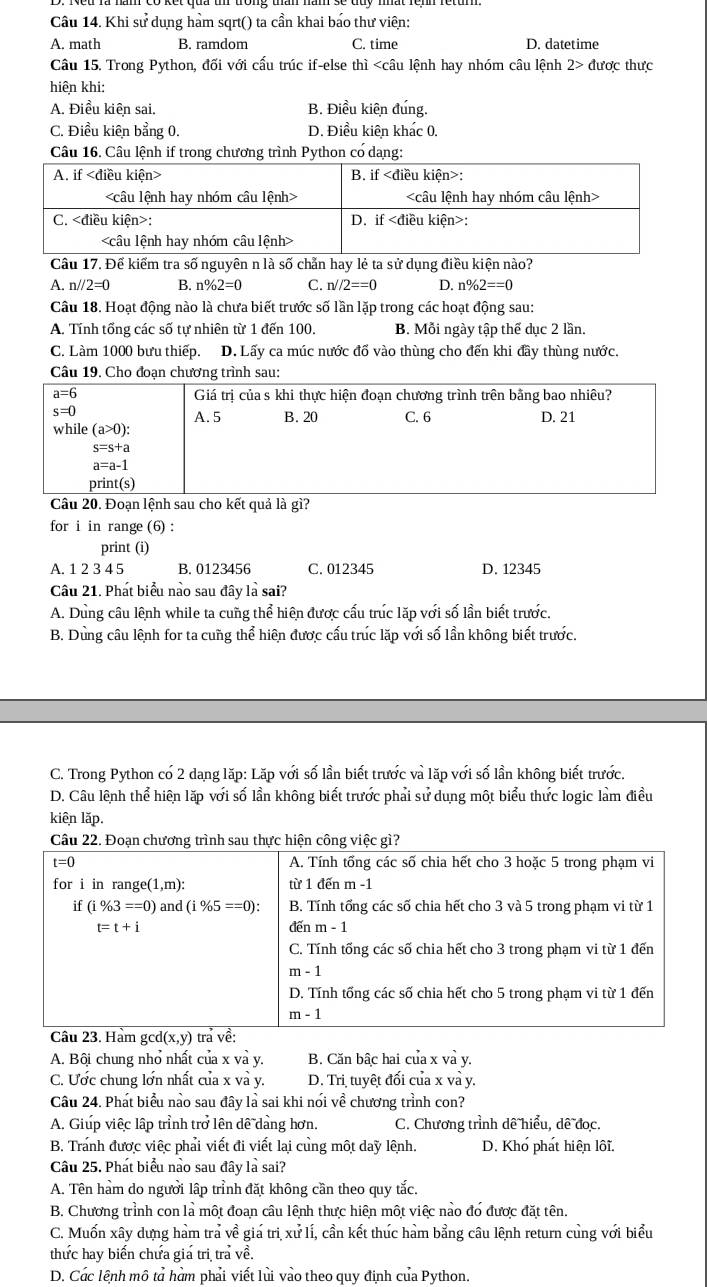 Khi sử dụng hàm sqrt() ta cần khai báo thư viên:
A. math B. ramdom C. time D. datetime
Câu 15. Trong Python, đối với cấu trúc if-else thì 2> được thưc
hiên khi:
A. Điều kiên sai. B. Điều kiên đung.
C. Điều kiên bằng 0. D. Điều kiên khác 0.
Câu 16. Câu lệnh if trong chương trình Python có dang:
Câu 17. Để kiểm tra số nguyên n là số chẵn hay lẻ ta sử dụng điều kiện nào?
A. n//2=0 B. n% 2=0 C. n//2==0 D. n% 2==0
Câu 18. Hoạt động nào là chưa biết trước số lần lặp trong các hoạt động sau:
A. Tính tổng các số tự nhiên từ 1 đến 100. B. Mỗi ngày tập thể dục 2 lần.
C. Làm 1000 bưu thiếp. D. Lấy ca múc nước đổ vào thùng cho đến khi đây thùng nước.
Câu 19. Cho đoạn chương trình sau:
Câu 20. Đoạn lệnh sau cho kết quả là gì?
for i in range (6) :
print (i)
A. 1 2 3 4 5 B. 0123456 C. 012345 D. 12345
Câu 21. Phát biểu nào sau đây là sai?
A. Dung câu lênh while ta cung thể hiên được cấu trúc lặp với số lần biết trước.
B. Dùng câu lệnh for ta cung thể hiện được cấu trúc lặp với số lần không biết trước.
C. Trong Python có 2 dang lặp: Lặp với số lần biết trước và lặp với số lần không biết trước.
D. Câu lệnh thể hiện lặp với số lần không biết trước phải sử dung một biểu thức logic làm điều
kiên lặp.
Câu 22. Đoạn chương trình sau thực hiện công việc gì?
A. Bội chung nhỏ nhất của x và y. B. Căn bâc hai của x và y.
C. Ước chung lớn nhất của x và y.  D. Trị tuyết đối của x và y.
Câu 24. Phát biểu nào sau đây là sai khi nói về chương trình con?
A. Giúp việc lập trỉnh trở lên dề dàng hơn.  C. Chương trình dê hiểu, dê đọc.
B. Tranh được việc phải viết đi viết lai cùng một day lệnh. D. Khó phát hiện lôi.
Câu 25. Phát biểu nào sau đây là sai?
A. Tên hàm do người lập trình đặt không cần theo quy tắc.
B. Chương trình con là một đoan câu lệnh thực hiện một việc nào đó được đặt tên
C. Muốn xây dựng hàm trả về giá trị xử lí, cần kết thúc hàm bằng câu lệnh return cùng với biểu
thực hay biến chưa gia trị tra về.
D. Các lệnh mô tả hàm phải viết lủi vào theo quy định của Python.