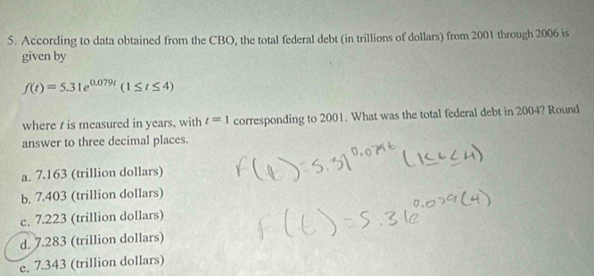 According to data obtained from the CBO, the total federal debt (in trillions of dollars) from 2001 through 2006 is
given by
f(t)=5.31e^(0.079t)(1≤ t≤ 4)
where t is measured in years, with t=1 corresponding to 2001. What was the total federal debt in 2004? Round
answer to three decimal places.
a. 7.163 (trillion dollars)
b. 7.403 (trillion dollars)
c. 7.223 (trillion dollars)
d. 7.283 (trillion dollars)
e. 7.343 (trillion dollars)