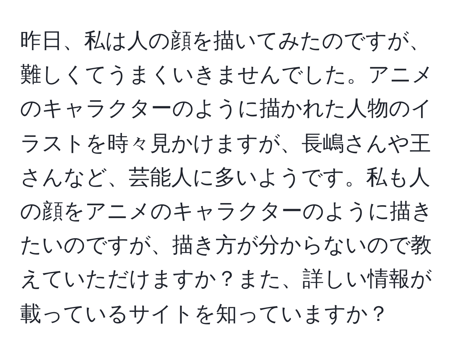 昨日、私は人の顔を描いてみたのですが、難しくてうまくいきませんでした。アニメのキャラクターのように描かれた人物のイラストを時々見かけますが、長嶋さんや王さんなど、芸能人に多いようです。私も人の顔をアニメのキャラクターのように描きたいのですが、描き方が分からないので教えていただけますか？また、詳しい情報が載っているサイトを知っていますか？