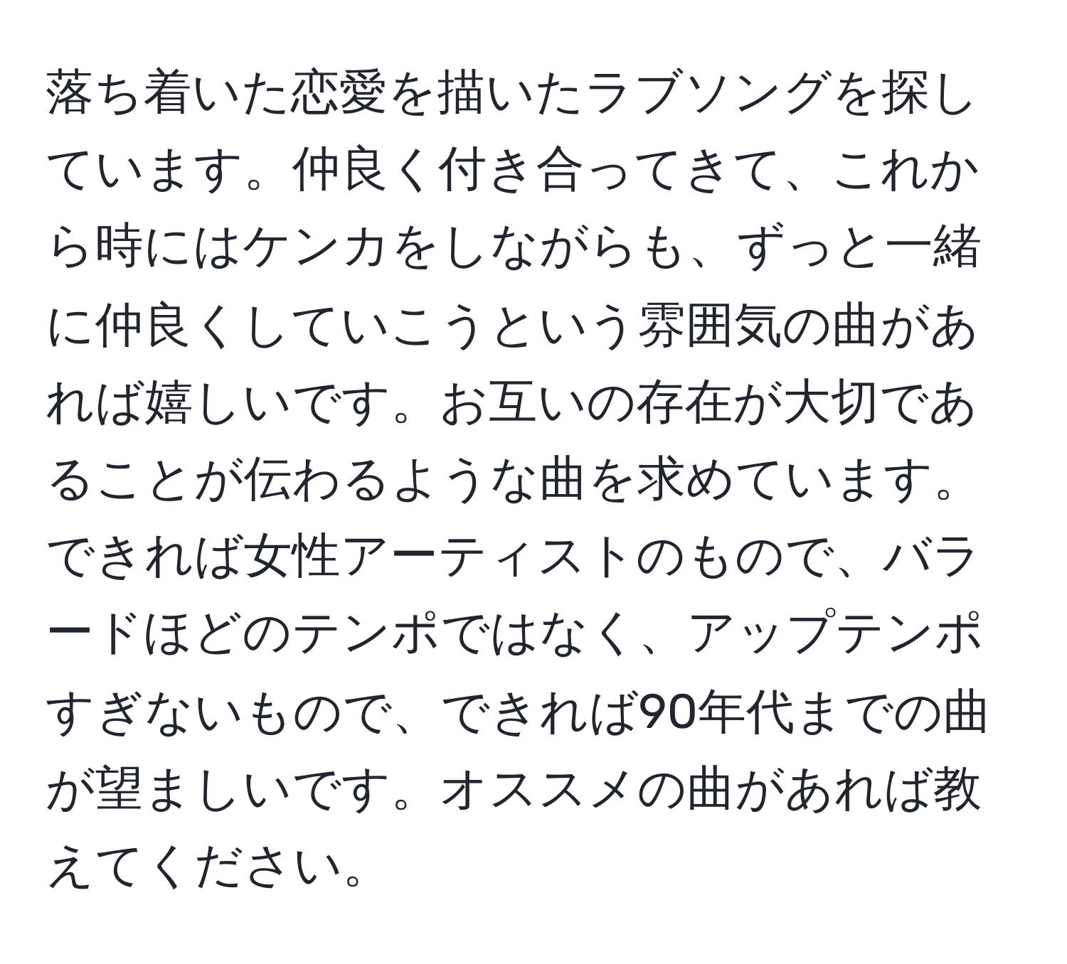 落ち着いた恋愛を描いたラブソングを探しています。仲良く付き合ってきて、これから時にはケンカをしながらも、ずっと一緒に仲良くしていこうという雰囲気の曲があれば嬉しいです。お互いの存在が大切であることが伝わるような曲を求めています。できれば女性アーティストのもので、バラードほどのテンポではなく、アップテンポすぎないもので、できれば90年代までの曲が望ましいです。オススメの曲があれば教えてください。