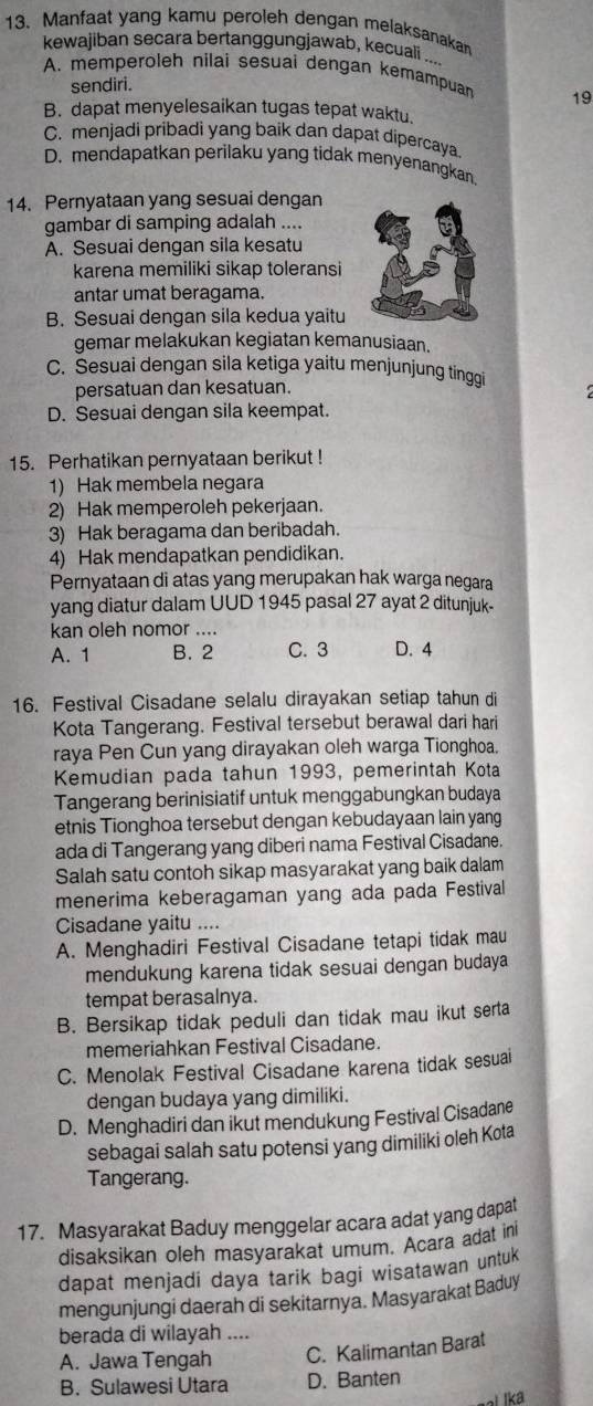 Manfaat yang kamu peroleh dengan melaksanakan
kewajiban secara bertanggungjawab, kecuali ...
A. memperoleh nilai sesuai dengan kemampuan 19
sendiri.
B. dapat menyelesaikan tugas tepat waktu.
C. menjadi pribadi yang baik dan dapat dipercaya
D. mendapatkan perilaku yang tidak menyenangkan.
14. Pernyataan yang sesuai dengan
gambar di samping adalah ....
A. Sesuai dengan sila kesatu
karena memiliki sikap toleransi
antar umat beragama.
B. Sesuai dengan sila kedua yaitu
gemar melakukan kegiatan kemanusiaan.
C. Sesuai dengan sila ketiga yaitu menjunjung tinggi
persatuan dan kesatuan.
D. Sesuai dengan sila keempat.
15. Perhatikan pernyataan berikut !
1) Hak membela negara
2) Hak memperoleh pekerjaan.
3) Hak beragama dan beribadah.
4) Hak mendapatkan pendidikan.
Pernyataan di atas yang merupakan hak warga negara
yang diatur dalam UUD 1945 pasal 27 ayat 2 ditunjuk-
kan oleh nomor ....
A. 1 B. 2 C. 3 D. 4
16. Festival Cisadane selalu dirayakan setiap tahun di
Kota Tangerang. Festival tersebut berawal dari hari
raya Pen Cun yang dirayakan oleh warga Tionghoa.
Kemudian pada tahun 1993, pemerintah Kota
Tangerang berinisiatif untuk menggabungkan budaya
etnis Tionghoa tersebut dengan kebudayaan lain yang
ada di Tangerang yang diberi nama Festival Cisadane.
Salah satu contoh sikap masyarakat yang baik dalam
menerima keberagaman yang ada pada Festival
Cisadane yaitu ....
A. Menghadiri Festival Cisadane tetapi tidak mau
mendukung karena tidak sesuai dengan budaya
tempat berasalnya.
B. Bersikap tidak peduli dan tidak mau ikut serta
memeriahkan Festival Cisadane.
C. Menolak Festival Cisadane karena tidak sesuai
dengan budaya yang dimiliki.
D. Menghadiri dan ikut mendukung Festival Cisadane
sebagai salah satu potensi yang dimiliki oleh Kota
Tangerang.
17. Masyarakat Baduy menggelar acara adat yang dapat
disaksikan oleh masyarakat umum. Acara adat ini
dapat menjadi daya tarik bagi wisatawan untuk
mengunjungi daerah di sekitarnya. Masyarakat Baduy
berada di wilayah ._
A. Jawa Tengah C. Kalimantan Barat
B. Sulawesi Utara D. Banten
al lk