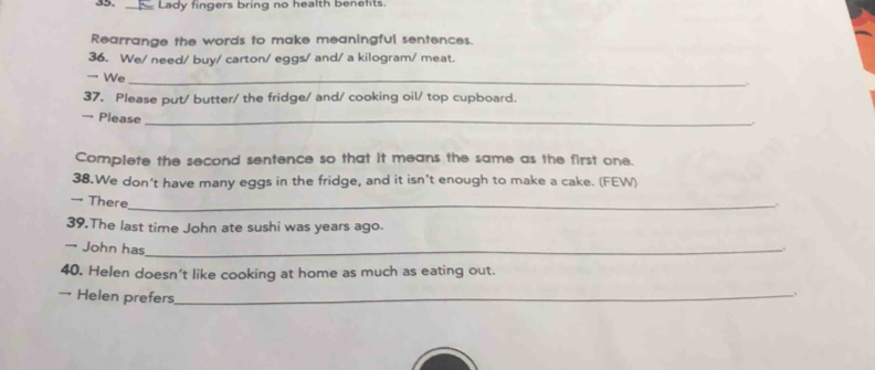 Lady fingers bring no health benefits. 
Rearrange the words to make meaningful sentences. 
36. We/ need/ buy/ carton/ eggs/ and/ a kilogram/ meat. 
We_ 
37. Please put/ butter/ the fridge/ and/ cooking oil/ top cupboard. 
→ Please_ 
. 
Complete the second sentence so that it means the same as the first one. 
38.We don’t have many eggs in the fridge, and it isn’t enough to make a cake. (FEW) 
→ There_ 
. 
39.The last time John ate sushi was years ago. 
→ John has_ 
40. Helen doesn't like cooking at home as much as eating out. 
→ Helen prefers_ 
.