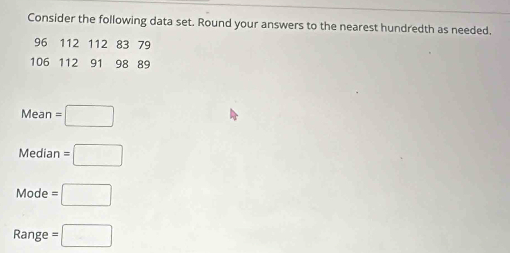 Consider the following data set. Round your answers to the nearest hundredth as needed.
96 112 112 83 79
106 112 91 98 89
Mean=□
Median=□
Mode=□
Range =□