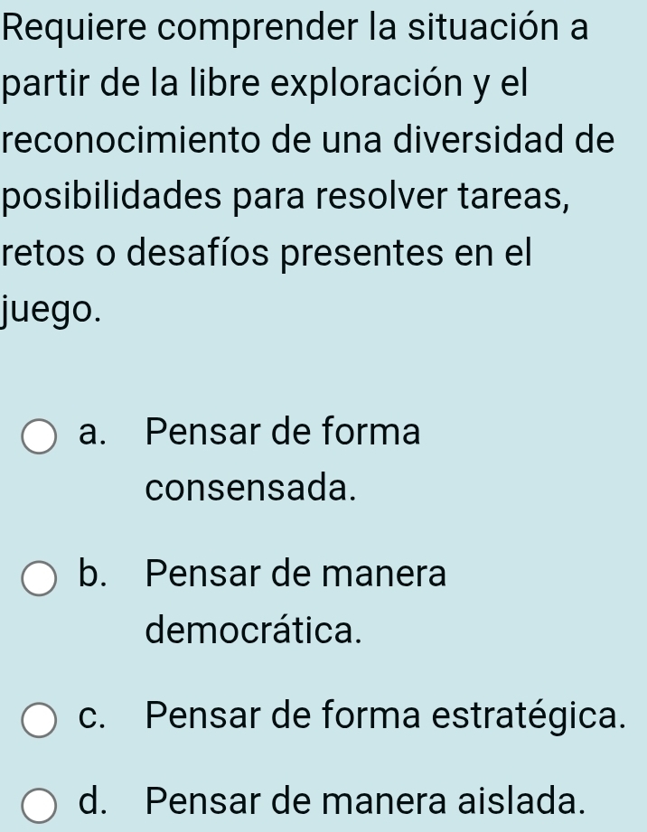 Requiere comprender la situación a
partir de la libre exploración y el
reconocimiento de una diversidad de
posibilidades para resolver tareas,
retos o desafíos presentes en el
juego.
a. Pensar de forma
consensada.
b. Pensar de manera
democrática.
c. Pensar de forma estratégica.
d. Pensar de manera aislada.