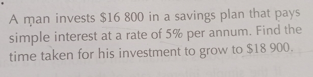 A man invests $16 800 in a savings plan that pays 
simple interest at a rate of 5% per annum. Find the 
time taken for his investment to grow to $18 900.