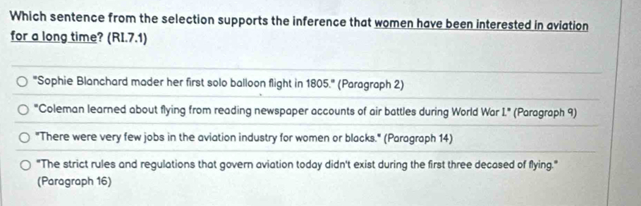 Which sentence from the selection supports the inference that women have been interested in aviation
for a long time? (RI.7.1)
"Sophie Blanchard mader her first solo balloon flight in 1805.'' (Paragraph 2)
"Coleman learned about flying from reading newspaper accounts of air battles during World War L'' (Paragraph 9)
"There were very few jobs in the aviation industry for women or blacks." (Paragraph 14)
"The strict rules and regulations that govern aviation today didn't exist during the first three decased of flying."
(Paragraph 16)