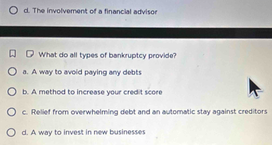 d. The involvement of a financial advisor
What do all types of bankruptcy provide?
a. A way to avoid paying any debts
b. A method to increase your credit score
c. Relief from overwhelming debt and an automatic stay against creditors
d. A way to invest in new businesses