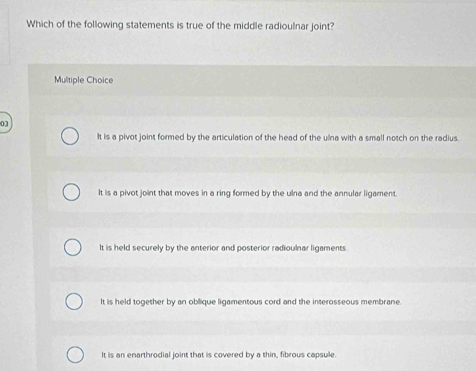 Which of the following statements is true of the middle radioulnar joint?
Multiple Choice
03
It is a pivot joint formed by the articulation of the head of the ulna with a small notch on the radius.
It is a pivot joint that moves in a ring formed by the ulna and the annular ligament.
It is held securely by the anterior and posterior radioulnar ligaments.
It is held together by an oblique ligamentous cord and the interosseous membrane.
It is an enarthrodial joint that is covered by a thin, fibrous capsule.