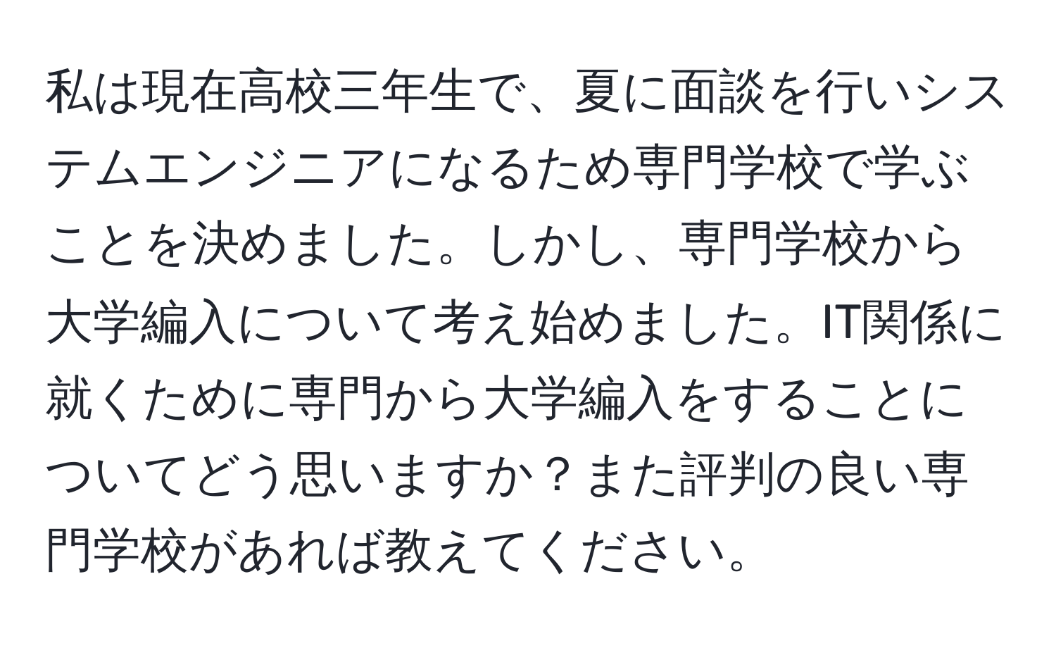 私は現在高校三年生で、夏に面談を行いシステムエンジニアになるため専門学校で学ぶことを決めました。しかし、専門学校から大学編入について考え始めました。IT関係に就くために専門から大学編入をすることについてどう思いますか？また評判の良い専門学校があれば教えてください。