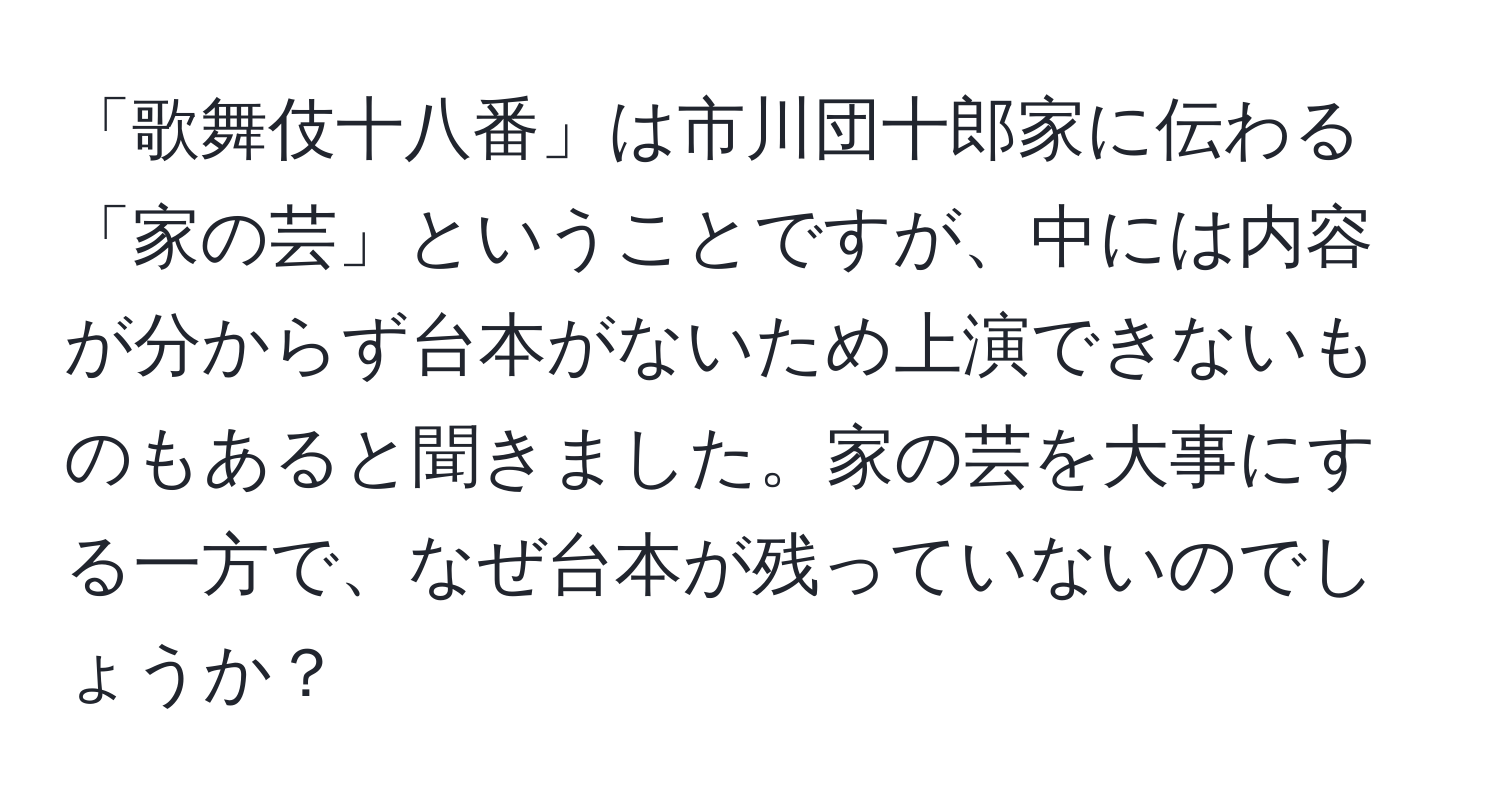 「歌舞伎十八番」は市川団十郎家に伝わる「家の芸」ということですが、中には内容が分からず台本がないため上演できないものもあると聞きました。家の芸を大事にする一方で、なぜ台本が残っていないのでしょうか？