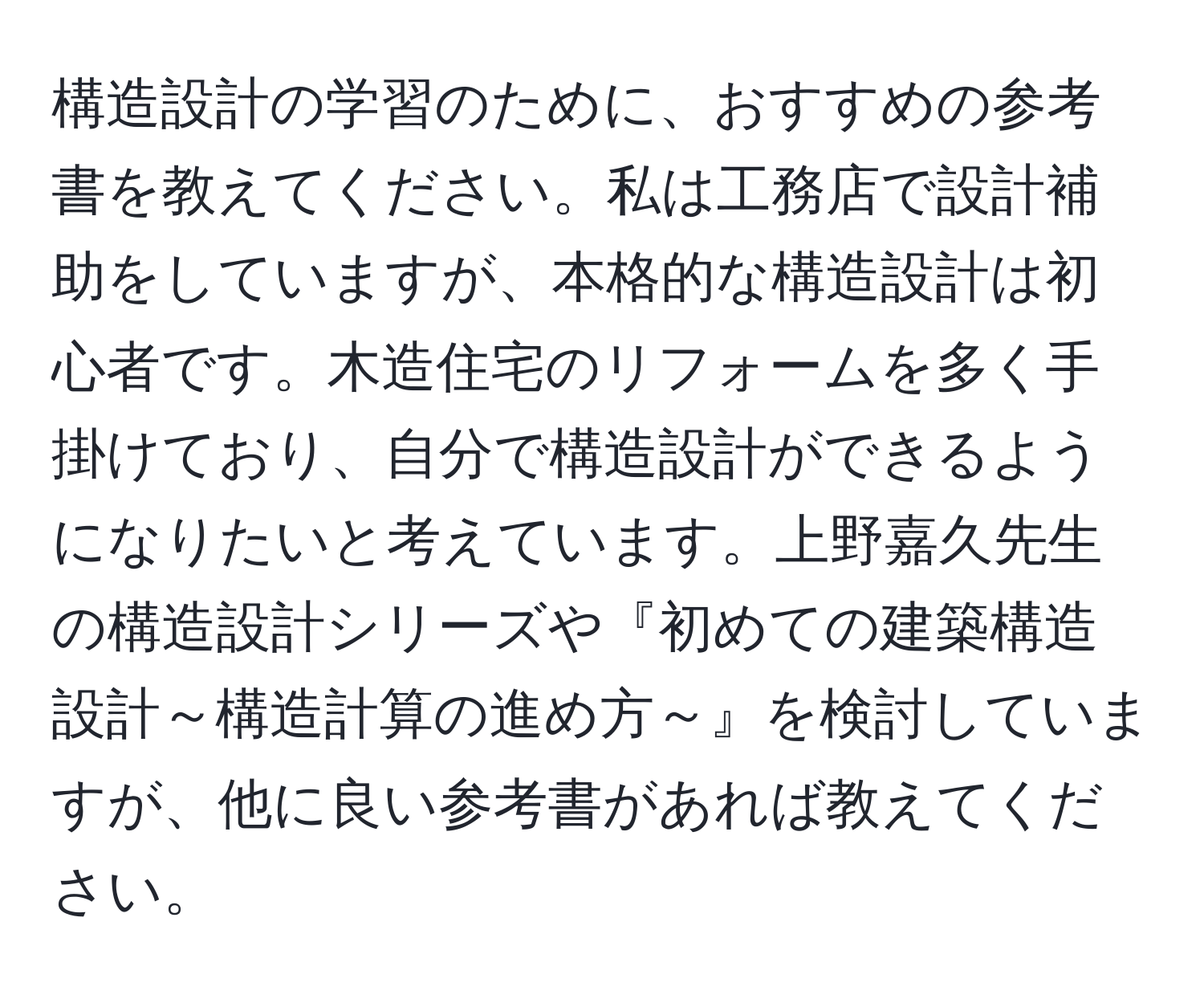 構造設計の学習のために、おすすめの参考書を教えてください。私は工務店で設計補助をしていますが、本格的な構造設計は初心者です。木造住宅のリフォームを多く手掛けており、自分で構造設計ができるようになりたいと考えています。上野嘉久先生の構造設計シリーズや『初めての建築構造設計～構造計算の進め方～』を検討していますが、他に良い参考書があれば教えてください。