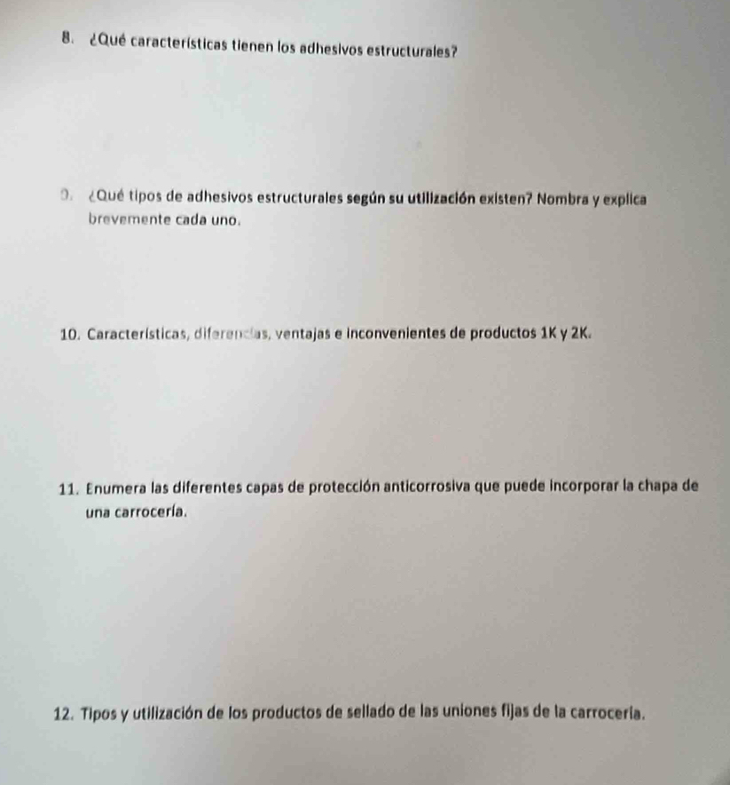 ¿Qué características tienen los adhesivos estructurales? 
O ¿Qué tipos de adhesivos estructurales según su utilización existen? Nombra y explica 
brevemente cada uno. 
10. Características, diferencias, ventajas e inconvenientes de productos 1K y 2K. 
11. Enumera las diferentes capas de protección anticorrosiva que puede incorporar la chapa de 
una carrocería. 
12. Tipos y utilización de los productos de sellado de las uniones fijas de la carrocería.