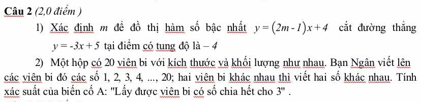 (2,0 điểm )
1) Xác định m để đồ thị hàm số bậc nhất y=(2m-1)x+4 cắt đường thắng
y=-3x+5 tại điểm có tung độ là - 4
2) Một hộp có 20 viên bi với kích thước và khổi lượng như nhau. Bạn Ngân viết lên
các viên bi đó các số 1, 2, 3, 4, ..., 20; hai viên bi khác nhau thì viết hai số khác nhau. Tính
xác suất của biến cố A: ''Lấy được viên bi có số chia hết cho 3 '' .