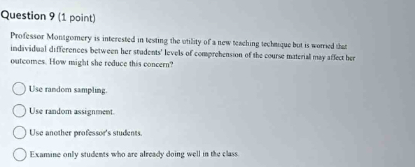 Professor Montgomery is interested in testing the utility of a new teaching technique but is worried that
individual differences between her students' levels of comprehension of the course material may affect her
outcomes. How might she reduce this concern?
Use random sampling.
Use random assignment
Use another professor's students.
Examine only students who are already doing well in the class