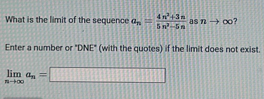 What is the limit of the sequence a_n= (4n^2+3n)/5n^2-5n  as nto ∞? 
Enter a number or "DNE" (with the quotes) if the limit does not exist.
limlimits _nto ∈fty a_n=□