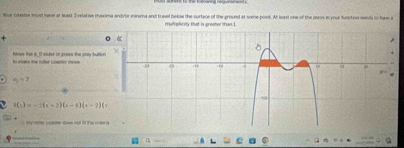 must adhere to the following requirements: 
Your coaster must have at least 3 relative maxima and/or minima and travel below the surface of the ground at some point. At least one of the zeros in your function needs to have a 
multiplicity that is greater than 1. 
+ 
Move the a_() slider or press the play button 
to make the roiler coaster move
a_0=2
h(x)=-2(x+2)(x-6)(x-2)(x
My felier coaster does not fit the crtena 
a