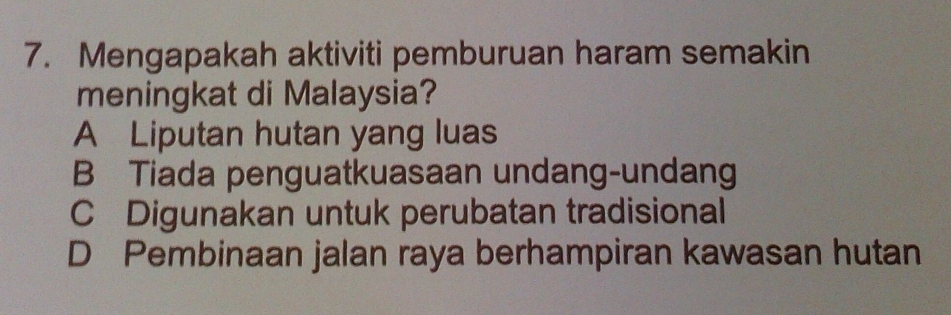 Mengapakah aktiviti pemburuan haram semakin
meningkat di Malaysia?
A Liputan hutan yang luas
B Tiada penguatkuasaan undang-undang
C Digunakan untuk perubatan tradisional
D Pembinaan jalan raya berhampiran kawasan hutan