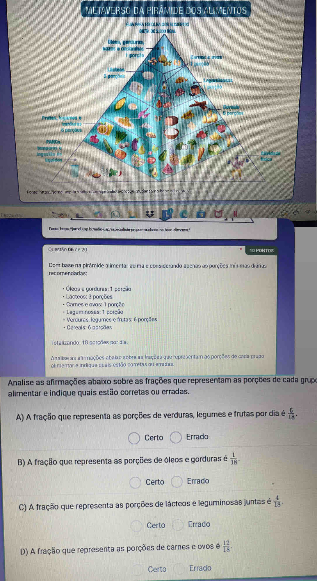 Metaverso da Pirâmide dos alimentos
Fonte: https:.//jornal.usp.br/radio-usp/especia
Pesculsa
Fonte: https://jornal.usp.br/radio-usp/especialista propoe mudanca-na-base-alimentar/
Questão 06 de 20 10 PONTOS
Com base na pirâmide alimentar acima e considerando apenas as porções mínimas diárias
recomendadas:
Óleos e gorduras: 1 porção
* Lácteos: 3 porções
• Carnes e ovos: 1 porção
• Leguminosas: 1 porção
• Verduras, legumes e frutas: 6 porções
* Cereais: 6 porções
Totalizando: 18 porções por dia.
Analise as afirmações abaixo sobre as frações que representam as porções de cada grupo
alimentar e indique quais estão corretas ou erradas.
Analise as afirmações abaixo sobre as frações que representam as porções de cada grupo
alimentar e indique quais estão corretas ou erradas.
A) A fração que representa as porções de verduras, legumes e frutas por dia é  6/18 .
Certo Errado
B) A fração que representa as porções de óleos e gorduras é  1/18 .
Certo Errado
C) A fração que representa as porções de lácteos e leguminosas juntas é  4/18 .
Certo Errado
D) A fração que representa as porções de carnes e ovos é  12/18 .
Certo Errado