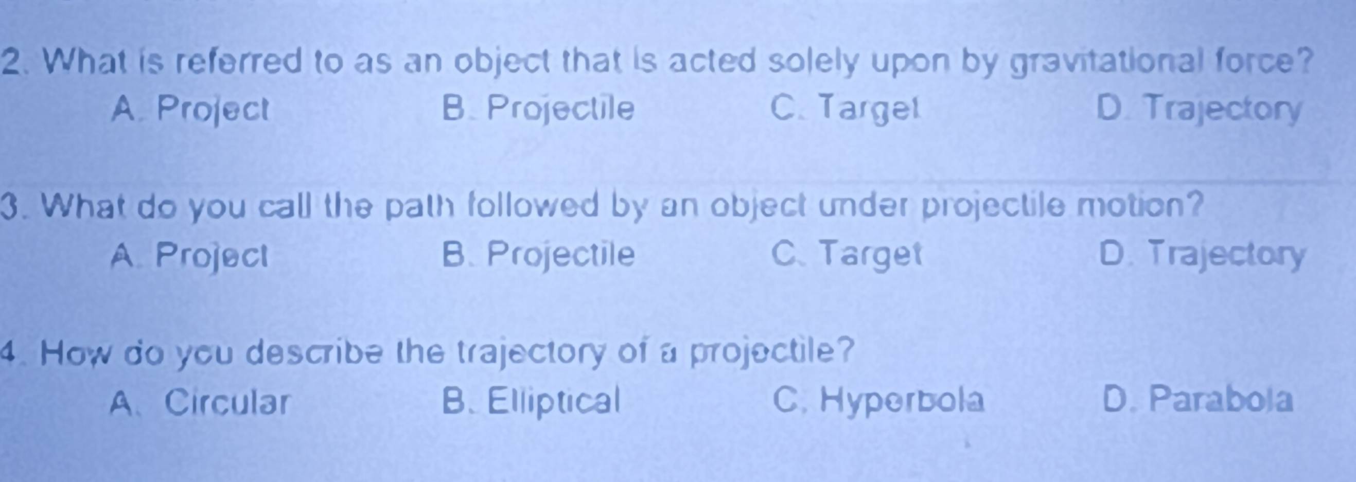 What is referred to as an object that is acted solely upon by gravitational force?
A. Project B. Projectile C. Targel D. Trajectory
3. What do you call the path followed by an object under projectile motion?
A. Project B. Projectile C. Target D. Trajectory
4. How do you describe the trajectory of a projectile?
A、Circular B. Elliptical C. Hyperbola D. Parabola