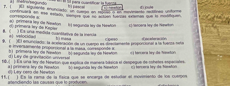 ametro/segundo a en el SI para cuantificar la fuerza
b) pascal c) newton d) joule
7. ( )El siguiente enunciado: un cuerpo en reposo o en movimiento rectilíneo uniforme
continuará en ese estado, siempre que no actúen fuerzas externas que lo modifiquen,
corresponde a:
a) primera ley de Newton
d) primera ley de Kepler b) segunda ley de Newton c) tercera ley de Newton
8. ( ) Es una medida cuantitativa de la inercia
a) velocidad b) masa
c)peso d) aceleración
9. ( )El enunciado: la aceleración de un cuerpo es directamente proporcional a la fuerza neta
e inversamente proporcional a la masa, corresponde a:
b) primera ley de Newton b) segunda ley de Newton c) tercera ley de Newton
d) Ley de gravitación universal
10.( ) Es una ley de Newton que explica de manera básica el despegue de cohetes espaciales.
a) primera ley de Newton b) segunda ley de Newton c) tercera ley de Newton
d) Ley cero de Newton
11. ( ) Es la rama de la física que se encarga de estudiar el movimiento de los cuerpos
atendiendo las causas que lo producen. i n ómio