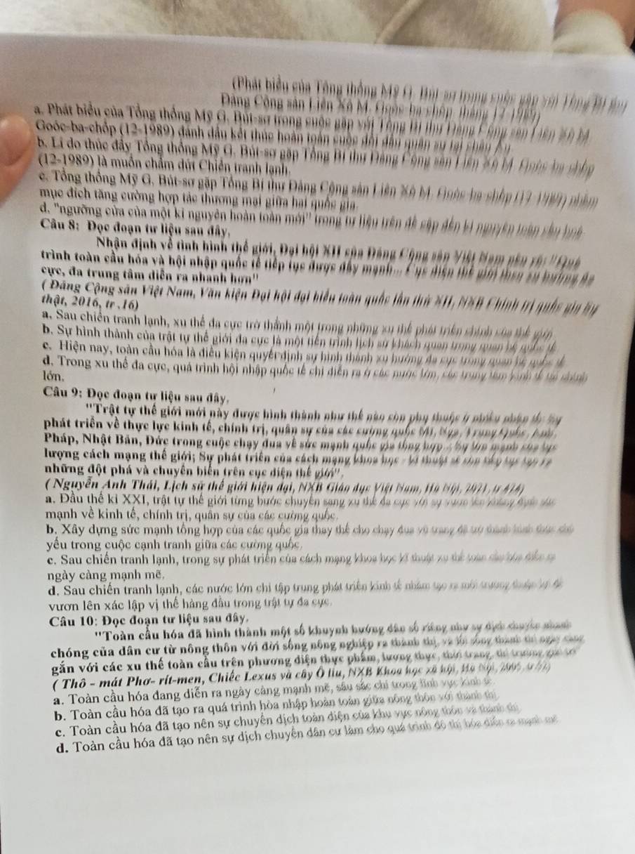(Phát biểu của Tông thống Mỹ G, Húị 21 trong suêc gâp vớn Tổng Bi to
Đông Công sản Liên Xô M. Goês-ba chôp tháng 17-198
a. Phát biểu của Tổng thống Mỹ G. Bút-sơ trong cuộc gặp với Tông H thư Đàng C ông vên Liên 2 n tả
Goóc-ba-chốp (12-1989) đánh dầu kết thúc hoàn toán cuộc đổi đẫn quân sự tại chân  Ân
B. Li do thúc đẩy Tổng thống Mỹ G. Bút-sợ gặp Tổng Bi thư Đảng Công sân Liên 20 M. Quên ln chốn
(12-1989) là muồn chẩm dút Chiến tranh lạnh
c. Tổng thống Mỹ G. Bút-sơ gặp Tổng Bí thư Đảng Cộng sản Liên Xô M. Guêc-ba shốp (13-1987) nhâm
mục địch tăng cường hợp tác thương mại giữa hai quố gia
d. 'ngường của của một ki nguyên hoàn toản mới ở  Trong tr liện trên đề sập đến ki ngyyên toàn sâ u hệ 
Câu 8: Đọc đoạn tư liệu sau đây,
Nhận định về tình hình thể giới, Đại hội XII sủa Đảng Cộng sân Việt Nam nên rậ: ''Quh
trình toàn cầu hóa và hội nhập quốc tễ tiếp tục được đây mạnh... Cục điện thể giớ then sự bưởng ha
cực, đa trung tâm diễn ra nhanh hơn''
Đông Cộng sân Việt Nam, Văn kiện Đại hội đại biểu toàn quốc lần thứ #11, N%B Chính trị quốc giy hy
thật, 2016, tr .16)
# . Sau chiến tranh lạnh, xu thể đa cực trờ thành một trong những xu thể phát triên chính của thể gên
b. Sự hình thành của trật tự thể giới đa cực là một tiến trình lịch sự khách quan trong ran hệ nuố c tế
c. Hiện nay, toàn cầu hóa là điều kiện quyềt định sự hình thành xu hướng đa cục trong quan hệ nuốc đ
d. Trong xu thể đa cực, quả trình hội nhập quốc tế chi diễn ra ở các nược tớn, các trung tun kinh tế ta chính
lớn,
*  Câu 9: Đọc đoạn tự liệu sau đây.
''Trật tự thế giới mới này được hình thành như thế nào sòn phụ thuộc ý nhiều nhân ty bn
phát triển về thực lực kinh tế, chính trị, quân sự của các cường quốc M1, Nga, T rung Luốc , Aưn
Pháp, Nhật Bản, Đức trong cuộc chạy đua về sức mạnh quốc gia tổng hựp c hy Va mạnh cha vự
lượng cách mạng thế giới; Sự phát triển của cách mạng khoa học - bi thuật sĩ chu táu tạc tạn rà 
những đột phá và chuyên biển trên cục diện thế giớ''.
( Nguyễn Anh Thái, Lịch sử thế giới hiện đại, NXB Giáo dục Việt Nam, Hỹ Nộ , 297 ) 1 N   
a. Đầu thế ki XXI I, trật tự thể giới từng bước chuyên sang xu thế đa cục với sự vướn lên không đực sực
mạnh về kinh tế, chính trị, quân sự của các cường quốc.
b, Xây dựng sức mạnh tổng hợp của các quốc gia thay thể cho chạy dua vũ trang đã tó thành hình trai ta
yếu trong cuộc cạnh tranh giữa các cường quốc.
c. Sau chiến tranh lạnh, trong sự phát triển của cách mạng khoa học kĩ thuật xo thể loàn sàu têa têa t
ngày càng mạnh mẽ,
d. Sau chiến tranh lạnh, các nước lớn chi tập trung phát triển kinh tế nhâm tạo ra mới trường thuậc vộ đc
vươn lên xác lập vị thế hàng đầu trong trật tự đa cực.
Câu 10: Đọc đoạn tư liệu sau đây.
''Toàn cầu hóa đã hình thành một số khuynh hướng dâo số riờng như sự dịch chuyếc nhanh 
chóng của dân cư từ nông thôn với đời sống nông nghiệp ra thành thị, và ln sống thành tị ngày cang
vắn với các xu thế toàn cầu trên phương diện thực phẩm, lương thực, thời trang, thi trường gọi tơ
( Thô - mát Phơ- rit-men, Chiếc Lexus và cây Ô liu, NXB Khoa học xã hội, Hà Nội, 2995 9 4  
a. Toàn cầu hóa đang diễn ra ngày cảng mạnh mẽ, sâu sắc chi trong lình vực kinh c
b. Toàn cầu hóa đã tạo ra quá trình hòa nhập hoàn toàn giữa nông thôn với thành thị
c. Toàn cầu hóa đã tạo nên sự chuyến dịch toàn điện của khu vực nông thôn và thành thì
d. Toàn cầu hóa đã tạo nên sự dịch chuyển dân cư làm cho quá trình đô thị hóa diễn ra mạnh mô