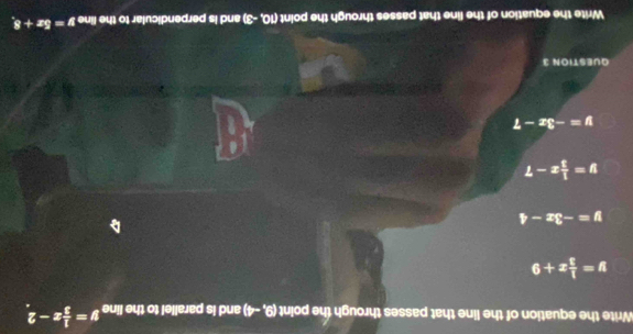 Write the equation of the line that passes through the point (9,-4) and is parallel to the line y= 1/3 x-2
y= 1/3 x+9
y=-3x-4
y= 1/3 x-7
y=-3x-7
QUESTION 3
Write the equation of the line that passes through the point (10,-3) and is perpendicular to the line y=5x+8,