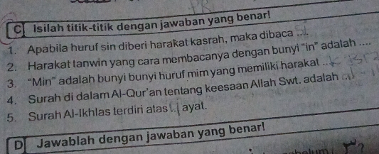 Isilah titik-titik dengan jawaban yang benar! 
1. Apabila huruf sin diberi harakat kasrah, maka dibaca 
2. Harakat tanwin yang cara membacanya dengan bunyi 'in' adalah .... 
3. “Min” adalah bunyi bunyi huruf mim yang memiliki harakat 
4. Surah di dalam Al-Qur'an tentang keesaan Aliah Swt. adalah 
5. Surah Al-Ikhlas terdiri atas .. ayat. 
D Jawablah dengan jawaban yang benar!