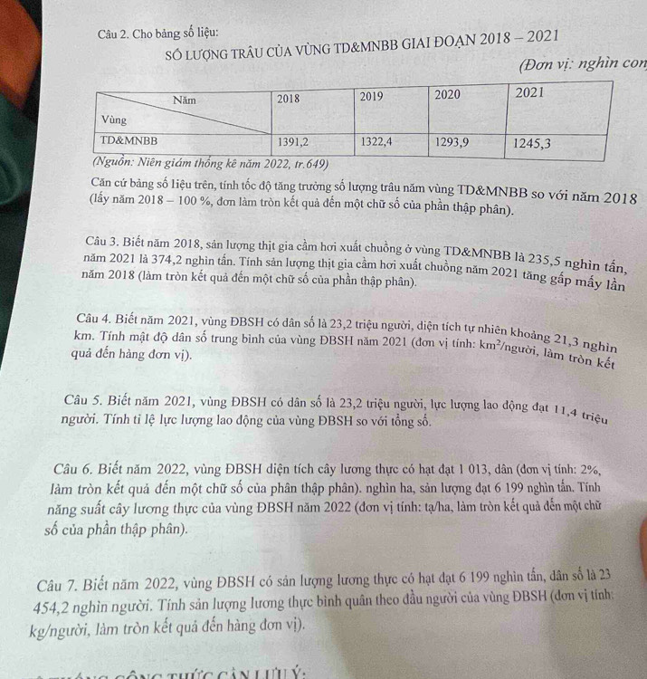 Cho bảng số liệu:
SÓ LượNG TRÂU CủA VỦNG TD&MNBB GIAI ĐOẠN 2018 - 2021
(Đơn vị: nghìn con
Căn cứ bảng số liệu trên, tính tốc độ tăng trưởng số lượng trâu năm vùng TD&MNBB so với năm 2018
(lấy năm 2018 - 100 %, đơn làm tròn kết quả đến một chữ số của phần thập phân).
Câu 3. Biết năm 2018, sản lượng thịt gia cầm hơi xuất chuồng ở yùng TD&MNBB là 235,5 nghìn tần,
năm 2021 là 374,2 nghìn tấn. Tính sản lượng thịt gia cầm hơi xuất chuồng năm 2021 tăng gấp mấy lần
năm 2018 (làm tròn kết quả đến một chữ số của phần thập phân).
Câu 4. Biết năm 2021, vùng ĐBSH có dân số là 23,2 triệu người, diện tích tự nhiên khoảng 21,3 nghin
km. Tỉnh mật độ dân số trung bình của vùng ĐBSH năm 2021 (đơn vị tính: km²/người, làm tròn kết
quả đến hàng đơn vị).
Câu 5. Biết năm 2021, vùng ĐBSH có dân số là 23,2 triệu người, lực lượng lao động đạt 11,4 triệu
người. Tính tỉ lệ lực lượng lao động của vùng ĐBSH so với tổng số.
Câu 6. Biết năm 2022, vùng ĐBSH diện tích cây lương thực có hạt đạt 1 013, dân (đơn vị tính: 2%,
làm tròn kết quả đến một chữ số của phân thập phân). nghìn ha, sản lượng đạt 6 199 nghìn tấn. Tính
năng suất cây lương thực của vùng ĐBSH năm 2022 (đơn vị tính: tạ/ha, làm tròn kết quả đến một chữ
số của phần thập phân).
Câu 7. Biết năm 2022, vùng ĐBSH có sản lượng lương thực có hạt đạt 6 199 nghìn tấn, dân số là 23
454,2 nghìn người. Tính sản lượng lương thực bình quân theo đầu người của vùng ĐBSH (đơn vị tính:
kg/người, làm tròn kết quả đến hàng đơn vị).
Ông thứg cản lưu ý,