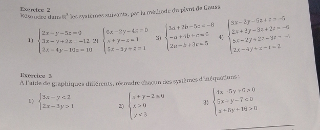 Résoudre dans R^3 les systèmes suivants, par la méthode du pivot de Gauss. 
1) beginarrayl 2x+y-5z=0 3x-y+2z=-12 2x-4y-10z=10endarray. 2) beginarrayl 6x-2y-4z=0 x+y-z=1 5x-5y+z=1endarray. 3) beginarrayl 3a+2b-5c=-8 -a+4b+c=6 2a-b+3c=5endarray. 4) beginarrayl 3x-2y-5z+t=-5 2x+3y-3z+2t=-6 5x-2y+2z-3t=-4 2x-4y+z-t=2endarray.
Exercice 3 
A l'aide de graphiques différents, résoudre chacun des systèmes d'inéquations : 
1) beginarrayl 3x+y<2 2x-3y>1endarray. 2) beginarrayl x+y-2≤ 0 x>0 y<3endarray. 3) beginarrayl 4x-5y+6>0 5x+y-7<0 x+6y+16>0endarray.