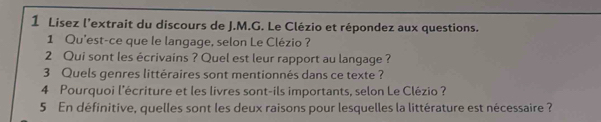 Lisez l’extrait du discours de J.M.G. Le Clézio et répondez aux questions. 
1 Qu'est-ce que le langage, selon Le Clézio ? 
2 Qui sont les écrivains ? Quel est leur rapport au langage ? 
3 Quels genres littéraires sont mentionnés dans ce texte ? 
4 Pourquoi l'écriture et les livres sont-ils importants, selon Le Clézio ? 
5 En définitive, quelles sont les deux raisons pour lesquelles la littérature est nécessaire ?