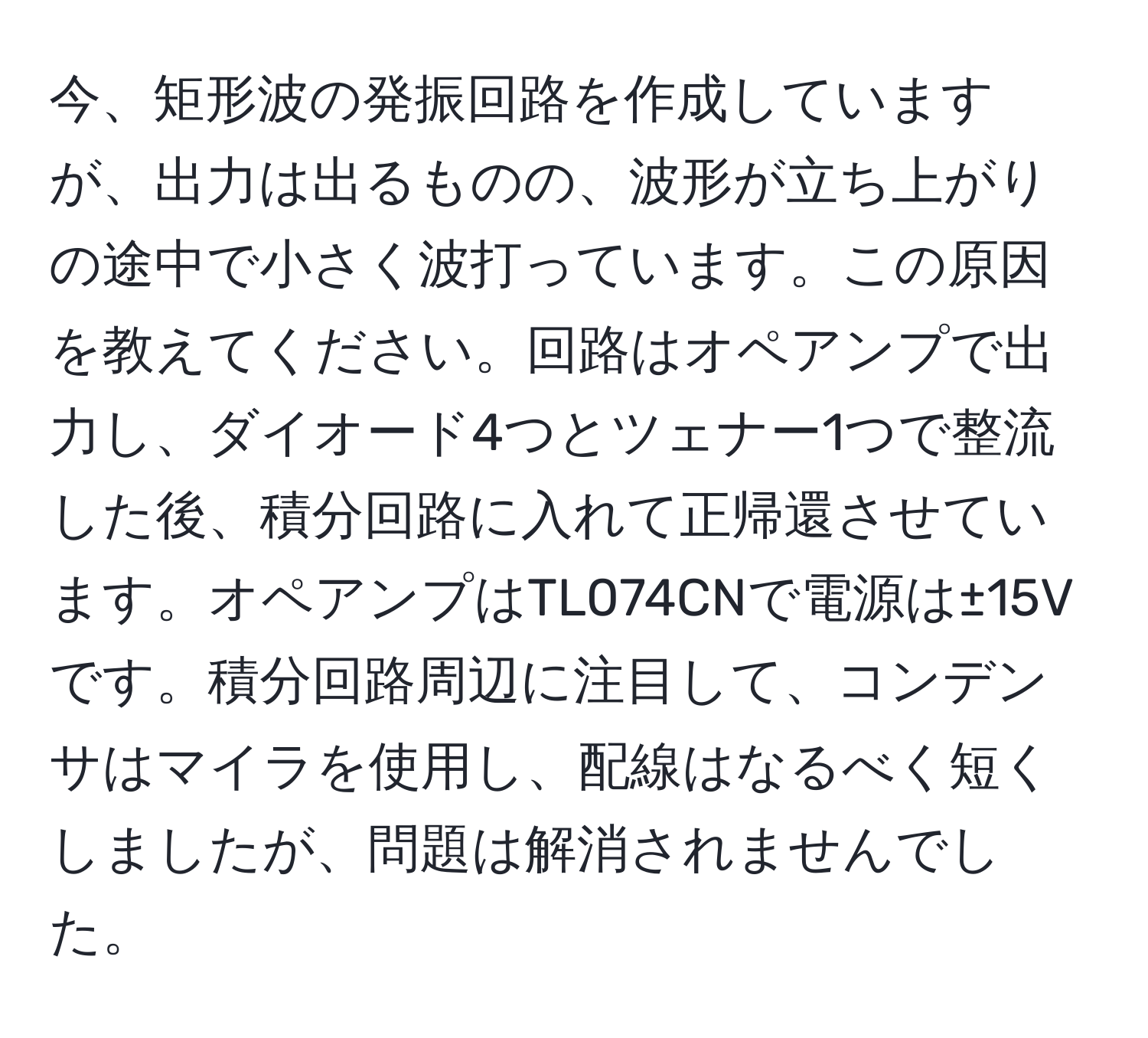 今、矩形波の発振回路を作成していますが、出力は出るものの、波形が立ち上がりの途中で小さく波打っています。この原因を教えてください。回路はオペアンプで出力し、ダイオード4つとツェナー1つで整流した後、積分回路に入れて正帰還させています。オペアンプはTL074CNで電源は±15Vです。積分回路周辺に注目して、コンデンサはマイラを使用し、配線はなるべく短くしましたが、問題は解消されませんでした。