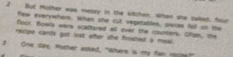 But Mother was messy in the kitchen. When she baked. Sour 
flew everywhere. When she cut vepetatles, pieces fell on the 
floor. Bowls were scadtered all over the coumters. Ofom, the 
recipe cordts got lost after she finished a meal. 
3 One day, Mother asked, "Where is my fan rerge?"