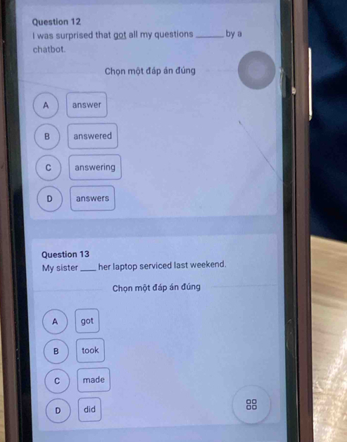 was surprised that got all my questions_ by a
chatbot.
Chọn một đáp án đúng
A answer
B answered
C answering
D answers
Question 13
My sister _her laptop serviced last weekend.
Chọn một đáp án đúng
A got
B took
C made
D did
8