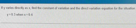 If y varies directly as x, find the constant of variation and the direct variation equation for the situation
y=0.3 when x=0.4